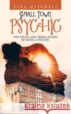Small Town Psychic: The Trials and Tribulations of Being a Psychic Tina Mitchell 9781663203892 iUniverse