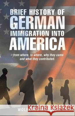 Brief History of German Immigration into America - from Where, to Where, Why They Came and What They Contributed. Wolfgang H Vogel 9781663207418 iUniverse