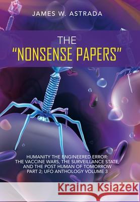 The Nonsense Papers: Humanity the Engineered Error: the Vaccine Wars, the Surveillance State, and the Post Human of Tomorrow Part 2; Ufo An James W. Astrada 9781663232168 iUniverse