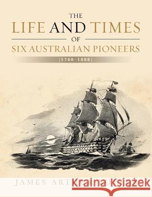 The Life and Times of Six Australian Pioneers: (1760-1880) James Arthur Loftus 9781664101555