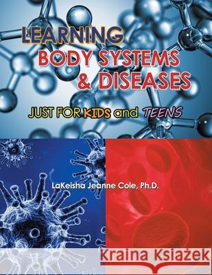 Learning Body Systems & Diseases: Just for Kids and Teens LaKeisha Jeanne Cole, PH D 9781664108578