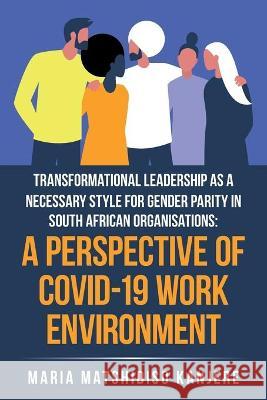 Transformational Leadership as a Necessary Style for Gender Parity in South African Organisations: a Perspective of Covid-19 Work Environment Maria Matshidiso Kanjere 9781664115392 1st Book Library