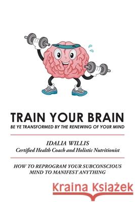 Train Your Brain: Be Ye Transformed by the Renewing of Your Mind Idalia Willis 9781664126091 Xlibris Us