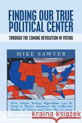 Finding Our True Political Center: Through the Coming Revolution in Voting Mike Sawyer 9781664128507 Xlibris Us