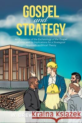 Gospel and Strategy: An Exposition of the Eschatology of the Gospel of John and Its Implications for a Strategical Approach to Ethical Theo W. Brewster Willcox 9781664130227