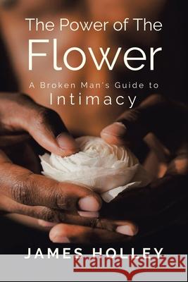 Power of the Flower: A Broken Man's Guide to Intimacy James Holley 9781664135185 Xlibris Us