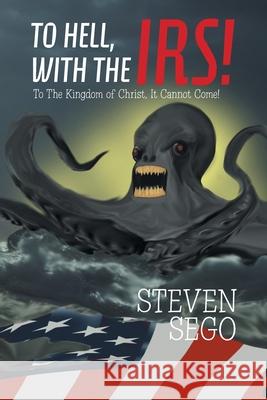 To Hell, with the Irs!: To the Kingdom of Christ, It Cannot Come! Steven Sego 9781664142961