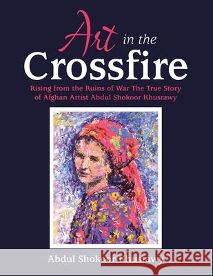 Art in the Crossfire: Rising from the Ruins of War the True Story of Afghan Artist Abdul Shokoor Khusrawy Abdul Shokoor Khusrawy 9781664158931 Xlibris Us