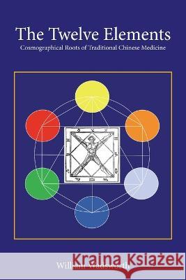The Twelve Elements: Cosmographical Roots of Traditional Chinese Medicine William Wadsworth 9781664159914 Xlibris Us