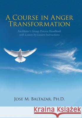 A Course in Anger Transformation: Facilitator's Group Process Handbook with Lesson-By-Lesson Instructions Jose M Baltazar, PH D 9781664185555 Xlibris Us