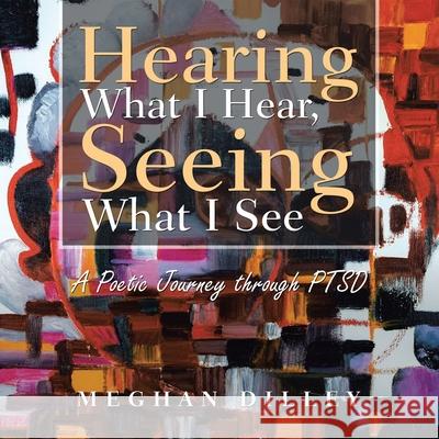 Hearing What I Hear, Seeing What I See: A Poetic Journey Through Ptsd Meghan Dilley 9781664185609