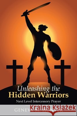 Unleashing the Hidden Warriors: Next Level Intercessory Prayer Geneva M Hunter 9781664201613