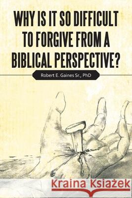 Why Is It so Difficult to Forgive from a Biblical Perspective? Robert E Gaines, Sr, PhD 9781664204539