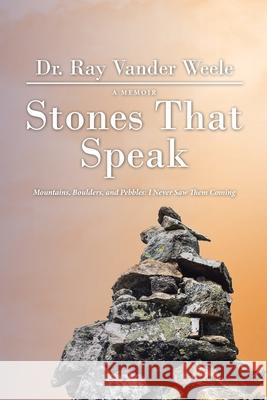 Stones That Speak: Mountains, Boulders, and Pebbles: I Never Saw Them Coming Ray Vander Weele 9781664204560