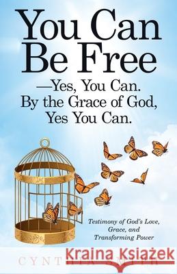You Can Be Free-Yes, You Can. by the Grace of God, Yes You Can.: Testimony of God's Love, Grace, and Transforming Power Cynthia Smith 9781664204898 WestBow Press