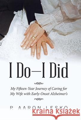 I Do-I Did: My Fifteen-Year Journey of Caring for My Wife with Early-Onset Alzheimer's P Aaron Lesko 9781664205703 WestBow Press