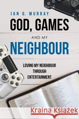 God, Games and My Neighbour: Loving My Neighbour Through Entertainment Ian G Murray 9781664207349 WestBow Press