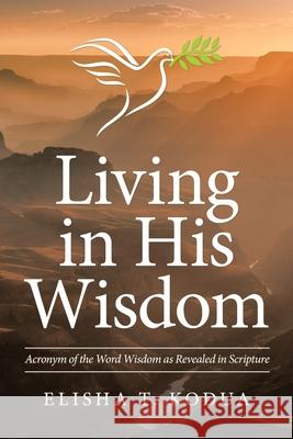 Living in His Wisdom: Acronym of the Word Wisdom as Revealed in Scripture Elisha T Kodua 9781664211124