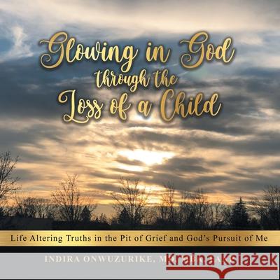 Glowing in God Through the Loss of a Child: Life Altering Truths in the Pit of Grief and God's Pursuit of Me Indira Onwuzurik 9781664212060 WestBow Press