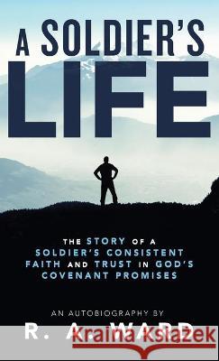 A Soldier's Life: The Story of a Soldier's Consistent Faith and Trust in God's Covenant Promises R A Ward 9781664216587 WestBow Press