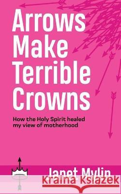 Arrows Make Terrible Crowns: How the Holy Spirit Healed My View of Motherhood Janet Mylin 9781664217751