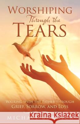 Worshiping Through the Tears: Walking with the Father Through Grief, Sorrow, and Loss Michael Burdick 9781664226258