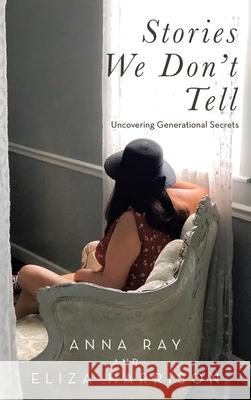 Stories We Don't Tell: Uncovering Generational Secrets Anna Ray, Eliza Harrison 9781664232860 WestBow Press