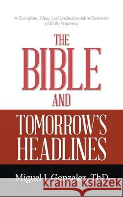 The Bible and Tomorrow's Headlines: A Complete, Clear, and Understandable Overview of Bible Prophecy Miguel J Gonzalez Thd 9781664233904