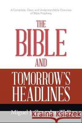 The Bible and Tomorrow's Headlines: A Complete, Clear, and Understandable Overview of Bible Prophecy Miguel J. Gonzale 9781664233911 WestBow Press