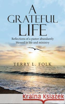 A Grateful Life: Reflections of a Pastor Abundantly Blessed in Life and Ministry Terry L Folk 9781664235694