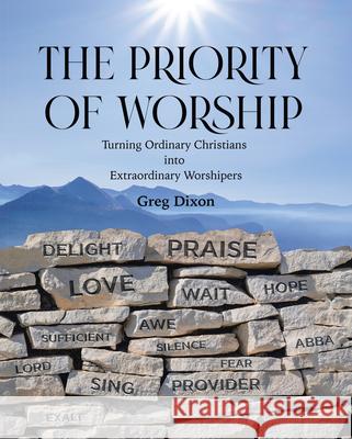 The Priority of Worship: Turning Ordinary Christians into Extraordinary Worshipers Greg Dixon 9781664238763