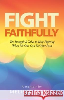 Fight Faithfully: The Strength It Takes to Keep Fighting When No One Can See Your Pain Melissa Marks 9781664243323