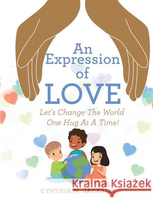 An Expression of Love: Let's Change the World One Hug at a Time! Cynthia M Jackson 9781664246201