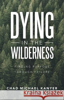 Dying in the Wilderness: Finding Purpose Through Failure Chad Michael Kanyer 9781664248090 WestBow Press