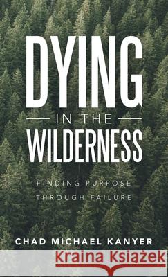 Dying in the Wilderness: Finding Purpose Through Failure Chad Michael Kanyer 9781664248106 WestBow Press
