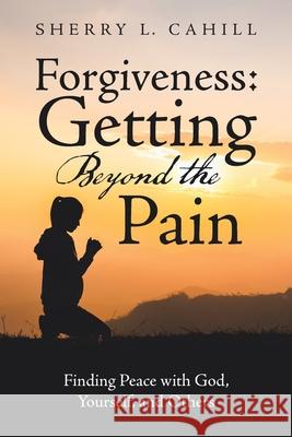 Forgiveness: Getting Beyond the Pain: Finding Peace with God, Yourself, and Others Sherry L. Cahill 9781664253605 WestBow Press