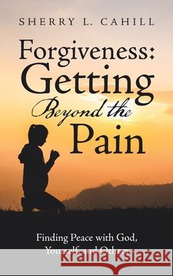 Forgiveness: Getting Beyond the Pain: Finding Peace with God, Yourself, and Others Sherry L. Cahill 9781664253612 WestBow Press