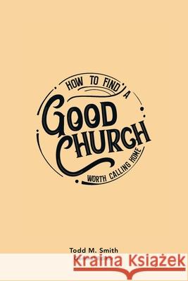 How to Find a Good Church: Worth Calling Home Todd M. Smith 9781664254060