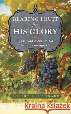 Bearing Fruit for His Glory: What God Wants to Do in and Through Us Robert A Haggard 9781664271715