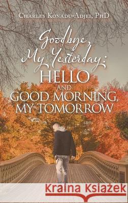Goodbye, My Yesterday: Hello and Good Morning, My Tomorrow Charles Konadu-Adjei, PhD 9781664275126