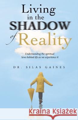 Living in the Shadow of Reality: Understanding the Spiritual Laws Behind Life as We Experience It Silas Gaines 9781664279599