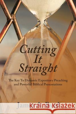 Cutting It Straight: The Key to Dynamic Expository Preaching and Powerful Biblical Presentations James A. Byrd 9781664282070