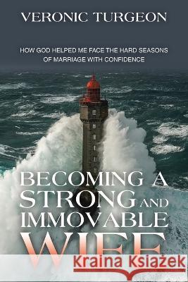 Becoming a Strong and Immovable Wife: How God Helped Me Face the Hard Seasons of Marriage with Confidence Veronic Turgeon 9781664291003 WestBow Press