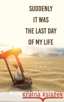 Suddenly It Was the Last Day of My Life: I Thought I Had More Time Michael J. Waggoner 9781664295155 WestBow Press