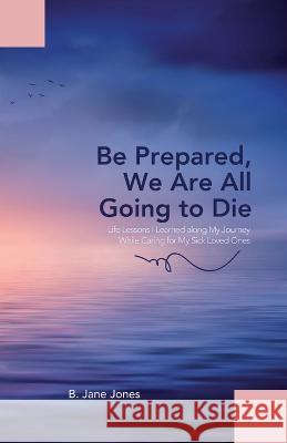 Be Prepared, We Are All Going to Die: Life Lessons I Learned along My Journey While Caring for My Sick Loved Ones B Jane Jones   9781665306096
