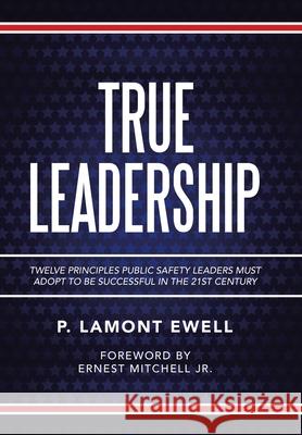 True Leadership: Twelve Principles Public Safety Leaders Must Adopt to Be Successful in the 21St Century P Lamont Ewell 9781665508315 Authorhouse