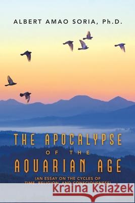 The Apocalypse of the Aquarian Age: (An Essay on the Cycles of Time, Religion, and Consciousness) Albert Amao Soria 9781665515979 Authorhouse