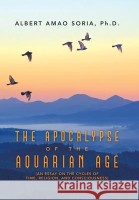 The Apocalypse of the Aquarian Age: (An Essay on the Cycles of Time, Religion, and Consciousness) Albert Amao Soria 9781665515986 Authorhouse