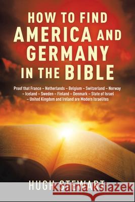 How to Find America and Germany in the Bible: Proof That France - Netherlands - Belgium - Switzerland - Norway - Iceland - Sweden - Finland - Denmark - State of Israel - United Kingdom and Ireland Are Hugh Stewart 9781665524100