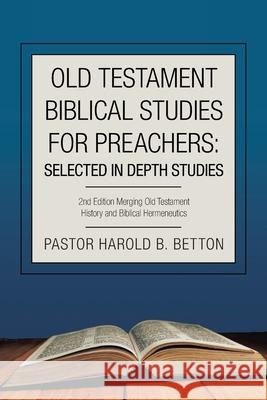 Old Testament Biblical Studies for Preachers: Selected in Depth Studies: 2Nd Edition Merging Old Testament History and Biblical Hermeneutics Pastor Harold B Betton 9781665526845 Authorhouse